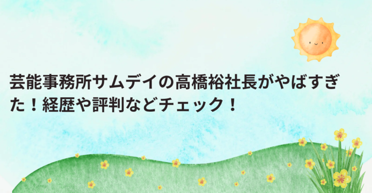 芸能事務所サムデイの高橋裕社長がやばすぎた！経歴や評判などチェック！